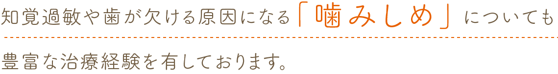 知覚過敏や歯が欠ける原因になる「噛みしめ」についても
            豊富な治療経験を有しております。
